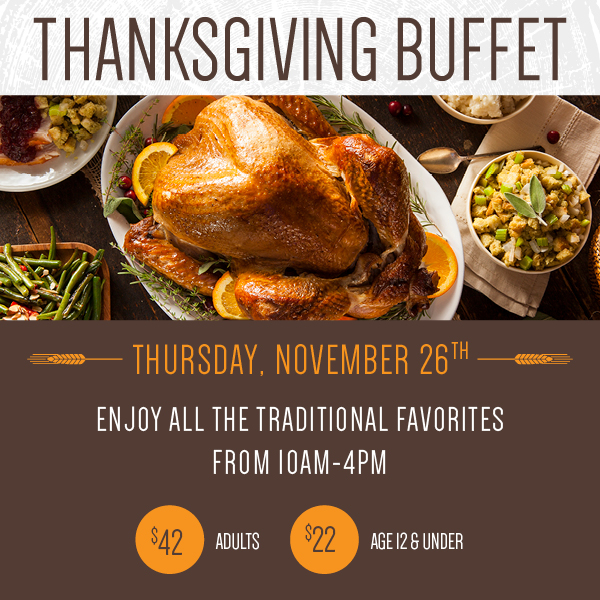 Thanksgiving Buffet, Thursday, November 26th from 10 AM to 4 PM - Adults $42, Age 12 and Under $22 - Enjoy all the Traditional Favorites